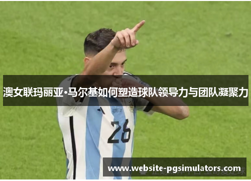 澳女联玛丽亚·马尔基如何塑造球队领导力与团队凝聚力