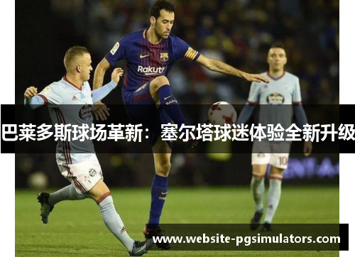 巴莱多斯球场革新：塞尔塔球迷体验全新升级