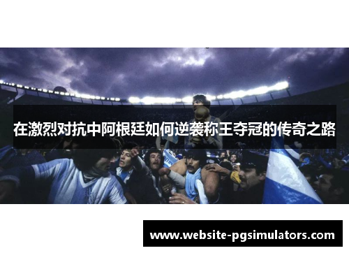 在激烈对抗中阿根廷如何逆袭称王夺冠的传奇之路