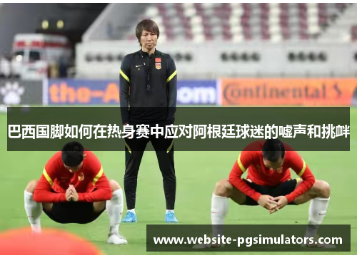 巴西国脚如何在热身赛中应对阿根廷球迷的嘘声和挑衅