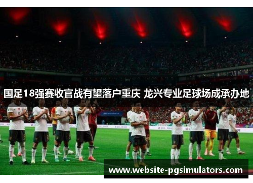 国足18强赛收官战有望落户重庆 龙兴专业足球场成承办地
