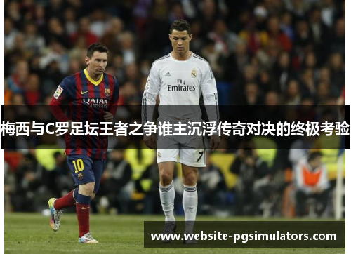 梅西与C罗足坛王者之争谁主沉浮传奇对决的终极考验