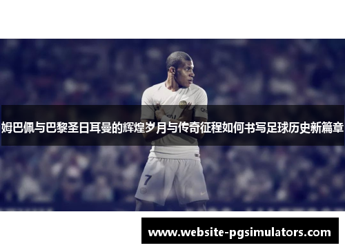 姆巴佩与巴黎圣日耳曼的辉煌岁月与传奇征程如何书写足球历史新篇章