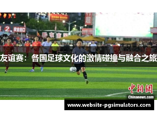 友谊赛：各国足球文化的激情碰撞与融合之旅