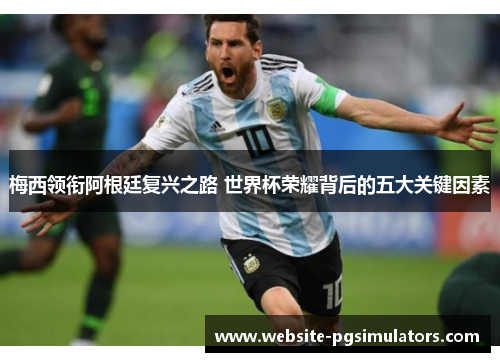 梅西领衔阿根廷复兴之路 世界杯荣耀背后的五大关键因素