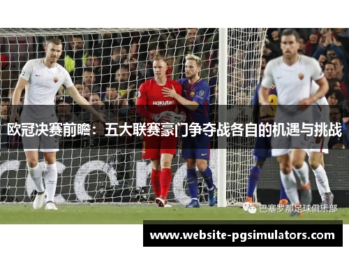 欧冠决赛前瞻：五大联赛豪门争夺战各自的机遇与挑战