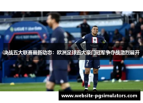 决战五大联赛最新动态：欧洲足球五大豪门冠军争夺战激烈展开