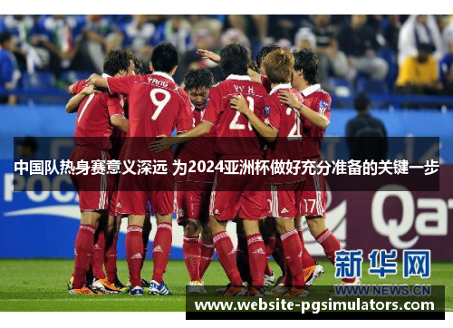 中国队热身赛意义深远 为2024亚洲杯做好充分准备的关键一步