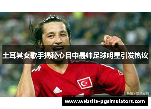土耳其女歌手揭秘心目中最帅足球明星引发热议