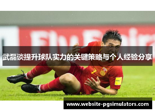 武磊谈提升球队实力的关键策略与个人经验分享