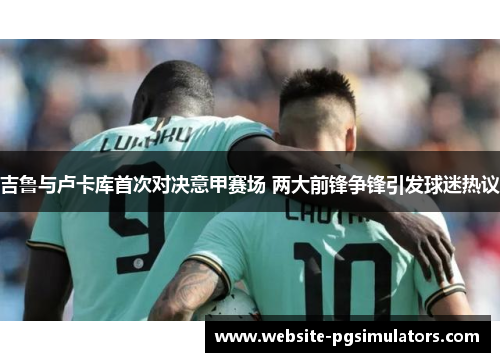 吉鲁与卢卡库首次对决意甲赛场 两大前锋争锋引发球迷热议