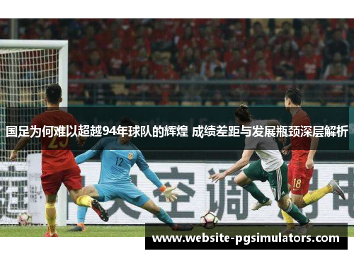 国足为何难以超越94年球队的辉煌 成绩差距与发展瓶颈深层解析