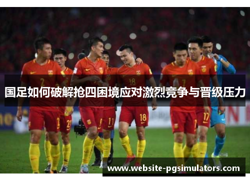 国足如何破解抢四困境应对激烈竞争与晋级压力