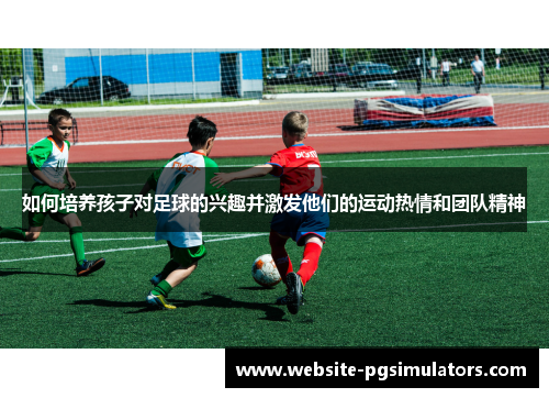 如何培养孩子对足球的兴趣并激发他们的运动热情和团队精神