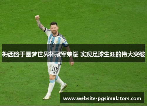 梅西终于圆梦世界杯冠军荣耀 实现足球生涯的伟大突破