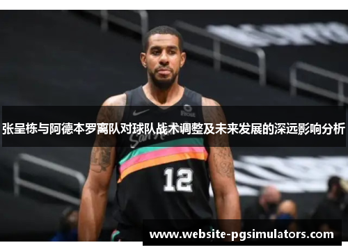 张呈栋与阿德本罗离队对球队战术调整及未来发展的深远影响分析