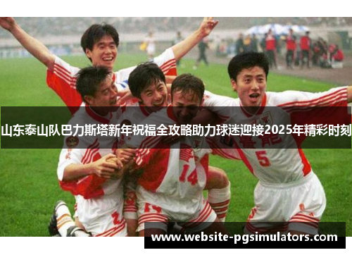 山东泰山队巴力斯塔新年祝福全攻略助力球迷迎接2025年精彩时刻