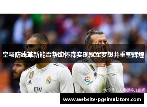 皇马防线革新能否帮助怀森实现冠军梦想并重塑辉煌