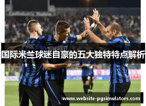 国际米兰球迷自豪的五大独特特点解析