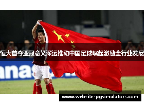 恒大首夺亚冠意义深远推动中国足球崛起激励全行业发展
