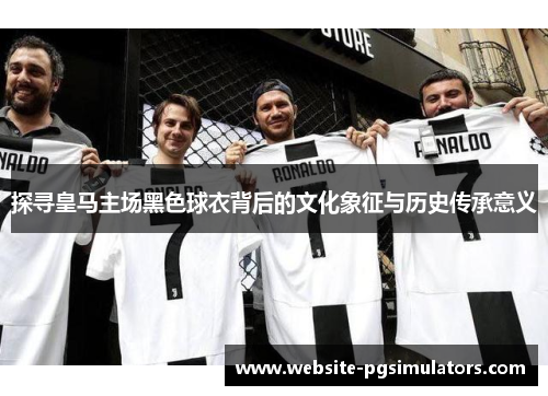 探寻皇马主场黑色球衣背后的文化象征与历史传承意义