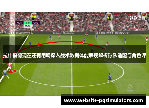 拉什福德现在还有用吗深入战术数据体能表现解析球队适配与角色评