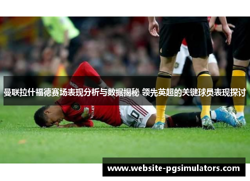 曼联拉什福德赛场表现分析与数据揭秘 领先英超的关键球员表现探讨