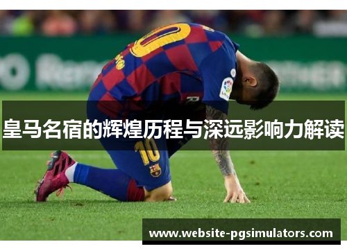 皇马名宿的辉煌历程与深远影响力解读
