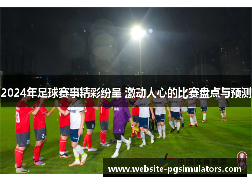 2024年足球赛事精彩纷呈 激动人心的比赛盘点与预测