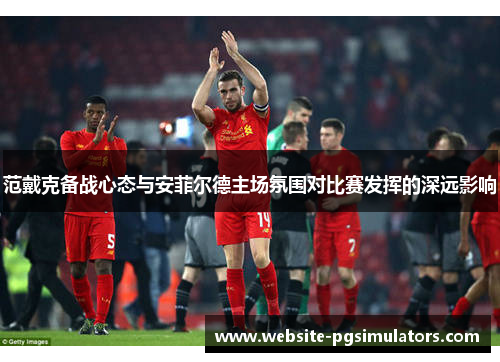 范戴克备战心态与安菲尔德主场氛围对比赛发挥的深远影响