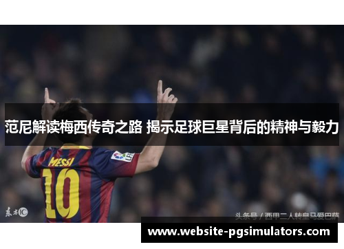 范尼解读梅西传奇之路 揭示足球巨星背后的精神与毅力