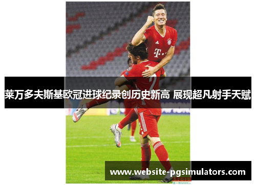 莱万多夫斯基欧冠进球纪录创历史新高 展现超凡射手天赋