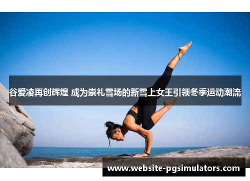 谷爱凌再创辉煌 成为崇礼雪场的新雪上女王引领冬季运动潮流