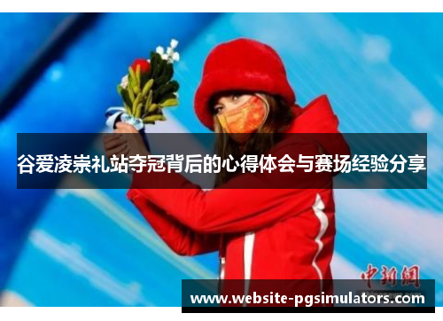 谷爱凌崇礼站夺冠背后的心得体会与赛场经验分享