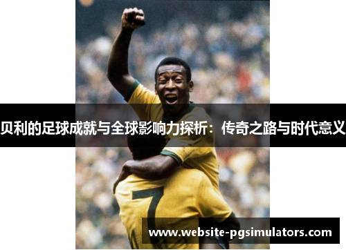 贝利的足球成就与全球影响力探析：传奇之路与时代意义
