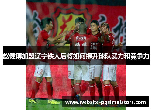赵健博加盟辽宁铁人后将如何提升球队实力和竞争力