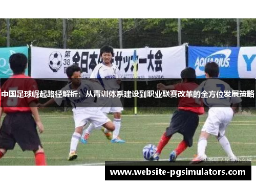 中国足球崛起路径解析：从青训体系建设到职业联赛改革的全方位发展策略