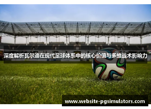 深度解析瓦尔迪在现代足球体系中的核心价值与多维战术影响力