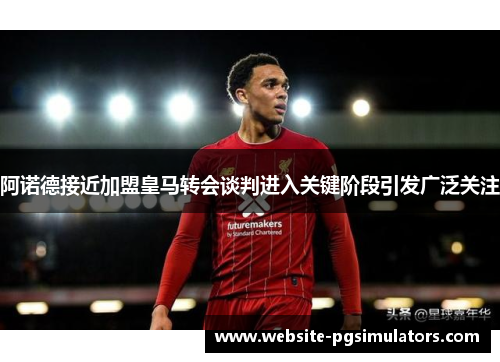 阿诺德接近加盟皇马转会谈判进入关键阶段引发广泛关注