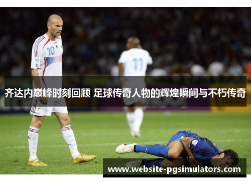 齐达内巅峰时刻回顾 足球传奇人物的辉煌瞬间与不朽传奇