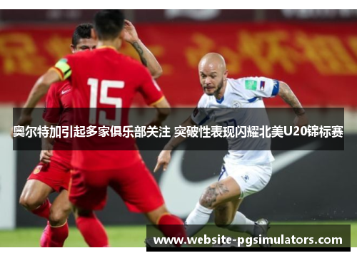 奥尔特加引起多家俱乐部关注 突破性表现闪耀北美U20锦标赛