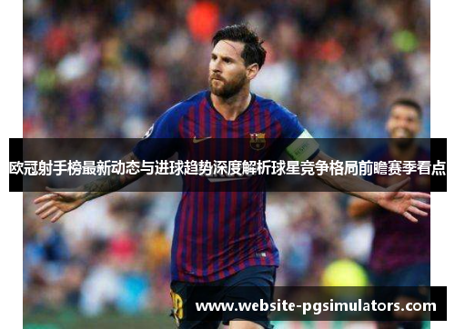 欧冠射手榜最新动态与进球趋势深度解析球星竞争格局前瞻赛季看点